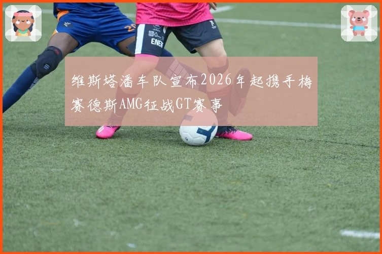 维斯塔潘车队宣布2026年起携手梅赛德斯AMG征战GT赛事