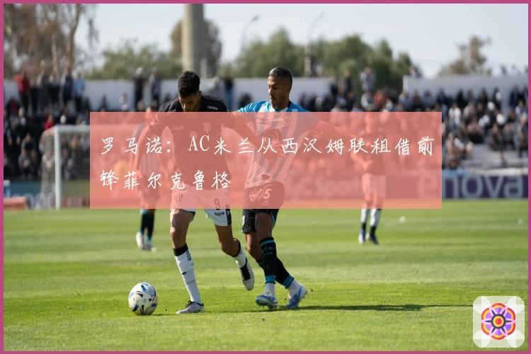 罗马诺：AC米兰从西汉姆联租借前锋菲尔克鲁格