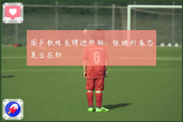 国乒教练竞聘迎热潮，张继科表态复出在即