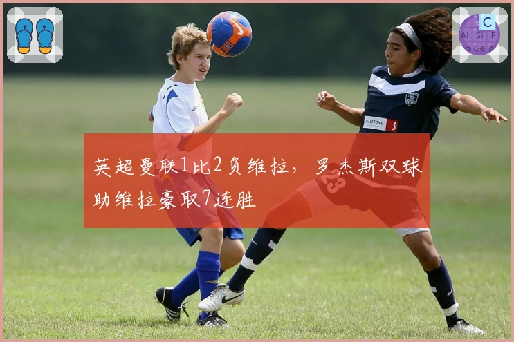 英超曼联1比2负维拉，罗杰斯双球助维拉豪取7连胜