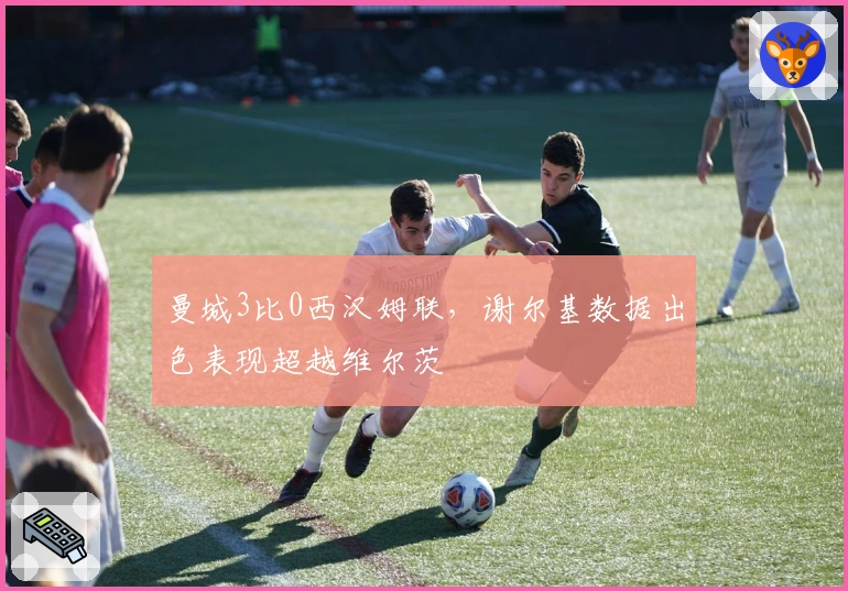 曼城3比0西汉姆联，谢尔基数据出色表现超越维尔茨